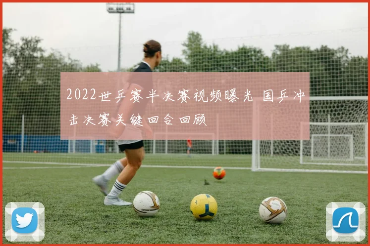 2022世乒赛半决赛视频曝光 国乒冲击决赛关键回合回顾